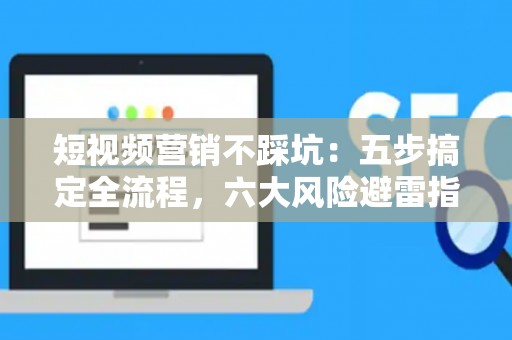 短视频营销不踩坑：五步搞定全流程，六大风险避雷指南